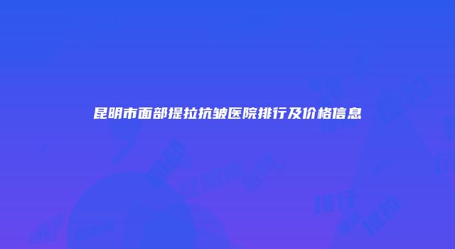 昆明市面部提拉抗皱医院排行及价格信息