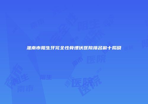 淮南市阻生牙完全性骨埋伏医院排名前十揭晓
