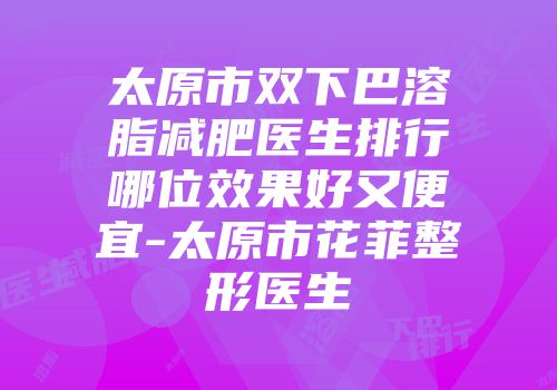 太原市双下巴溶脂减肥医生排行哪位效果好又便宜-太原市花菲整形医生