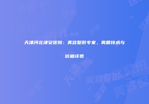 天津河北津安医院：美容整形专家，雾眉技术与价格详览