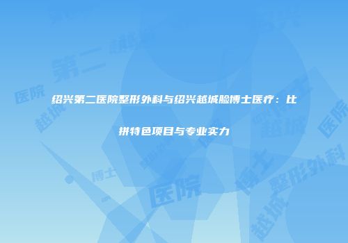 绍兴第二医院整形外科与绍兴越城脸博士医疗：比拼特色项目与专业实力