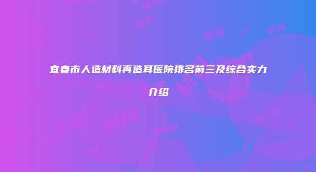 宜春市人造材料再造耳医院排名前三及综合实力介绍