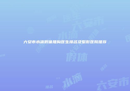 六安市水滴假体隆胸医生排名及整形医院推荐