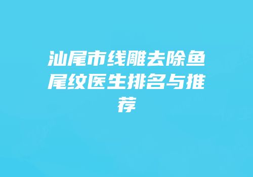 汕尾市线雕去除鱼尾纹医生排名与推荐