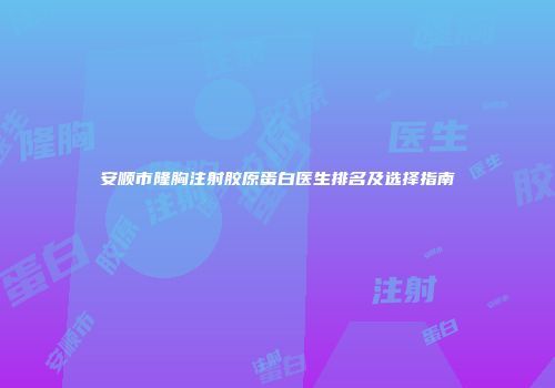 安顺市隆胸注射胶原蛋白医生排名及选择指南