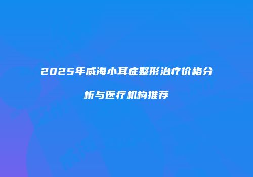 2025年威海小耳症整形治疗价格分析与医疗机构推荐