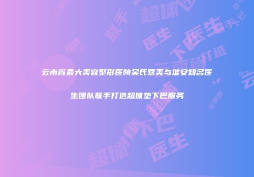 云南省最大美容整形医院吴氏嘉美与淮安知名医生团队联手打造超体垫下巴服务