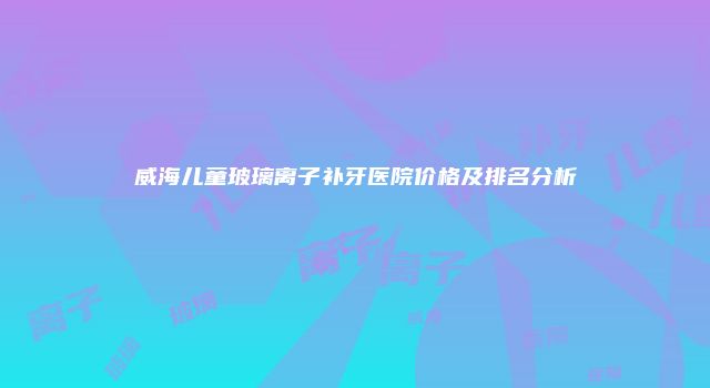 威海儿童玻璃离子补牙医院价格及排名分析