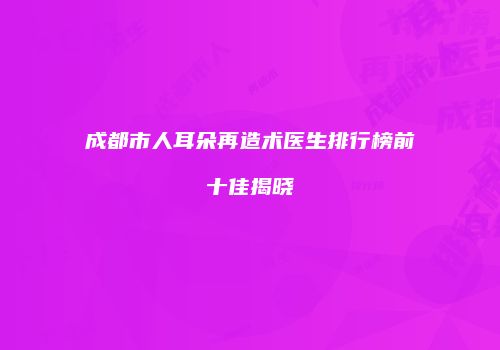 成都市人耳朵再造术医生排行榜前十佳揭晓