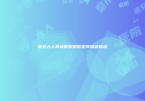 延安大人耳朵畸形整形医院排名盘点