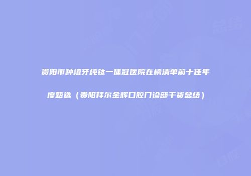 贵阳市种植牙纯钛一体冠医院在榜清单前十佳年度甄选（贵阳拜尔金辉口腔门诊部干货总结）
