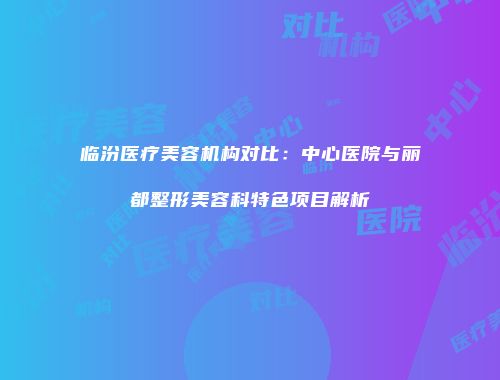 临汾医疗美容机构对比：中心医院与丽都整形美容科特色项目解析