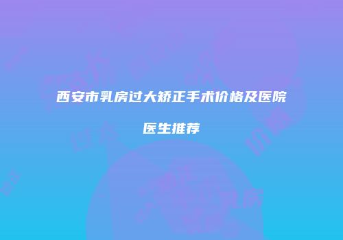 西安市乳房过大矫正手术价格及医院医生推荐