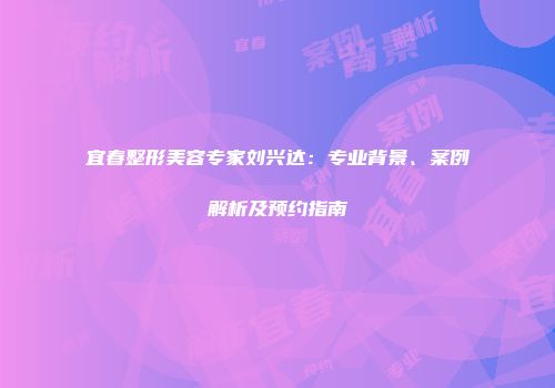 宜春整形美容专家刘兴达：专业背景、案例解析及预约指南