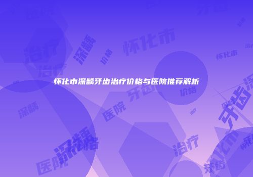 怀化市深龋牙齿治疗价格与医院推荐解析
