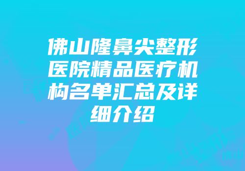 佛山隆鼻尖整形医院精品医疗机构名单汇总及详细介绍