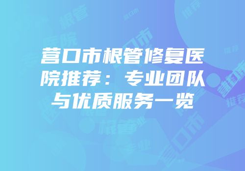 营口市根管修复医院推荐：专业团队与优质服务一览