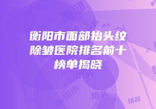 衡阳市面部抬头纹除皱医院排名前十榜单揭晓