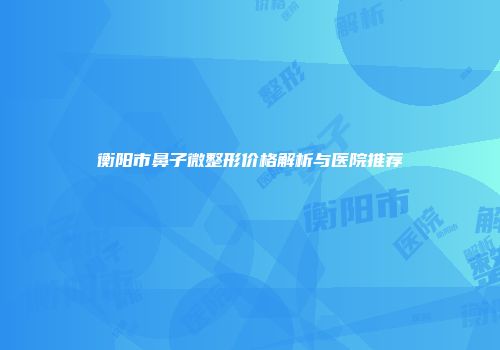 衡阳市鼻子微整形价格解析与医院推荐