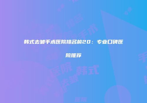 韩式去皱手术医院排名前20：专业口碑医院推荐