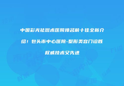 中国彩光祛斑术医院排名前十佳全新介绍！包头市中心医院-整形美容门诊既权威技术又先进