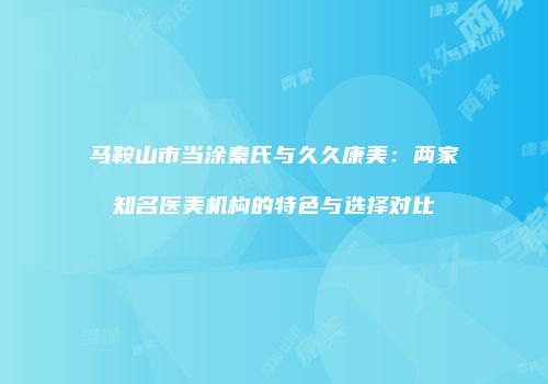 马鞍山市当涂秦氏与久久康美：两家知名医美机构的特色与选择对比