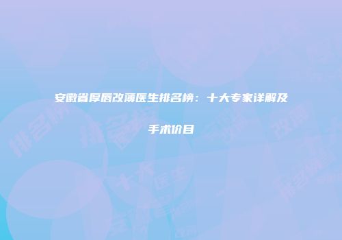 安徽省厚唇改薄医生排名榜：十大专家详解及手术价目