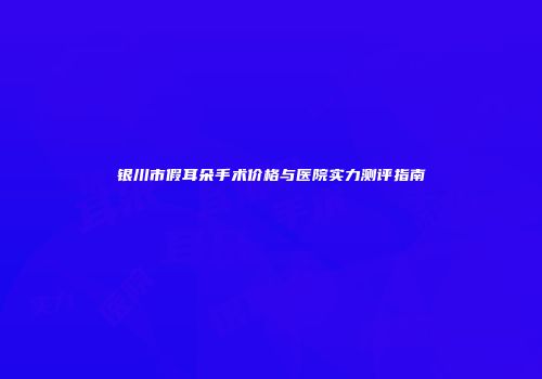 银川市假耳朵手术价格与医院实力测评指南