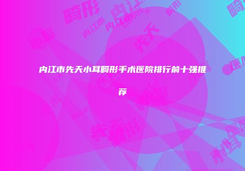 内江市先天小耳畸形手术医院排行前十强推荐