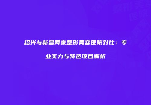 绍兴与新昌两家整形美容医院对比：专业实力与特色项目解析
