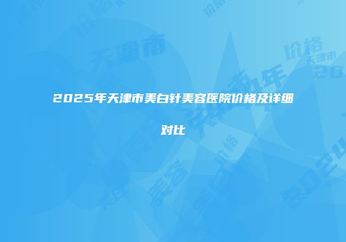 2025年天津市美白针美容医院价格及详细对比