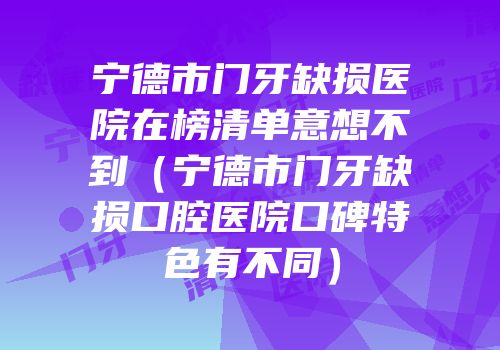 宁德市门牙缺损医院在榜清单意想不到（宁德市门牙缺损口腔医院口碑特色有不同）