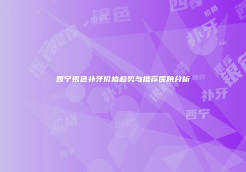 西宁银色补牙价格趋势与推荐医院分析