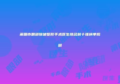 莆田市眼部除皱整形手术医生排名前十强榜单揭晓