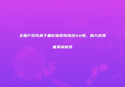 全国产后乳房下垂松弛医院排名50强，助力求美者美丽蜕变