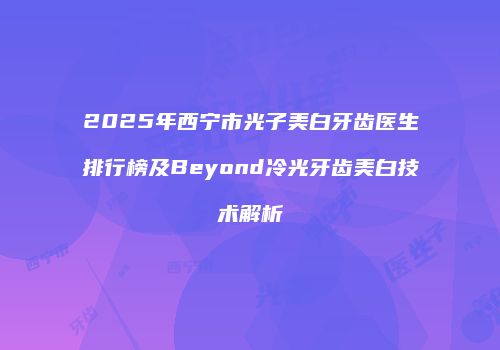 2025年西宁市光子美白牙齿医生排行榜及Beyond冷光牙齿美白技术解析