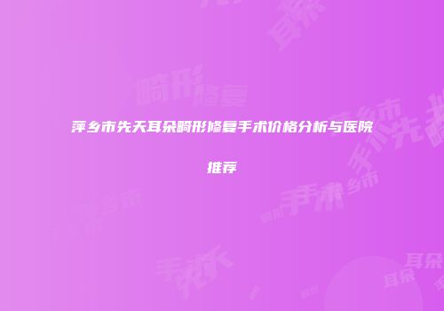 萍乡市先天耳朵畸形修复手术价格分析与医院推荐