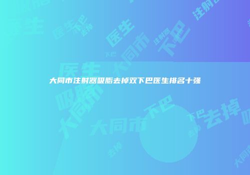 大同市注射器吸脂去掉双下巴医生排名十强