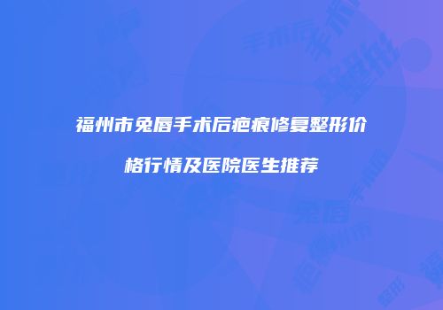 福州市兔唇手术后疤痕修复整形价格行情及医院医生推荐