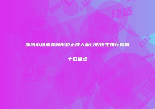 邵阳市隐适美隐形矫正成人版口腔医生排行榜前十位盘点
