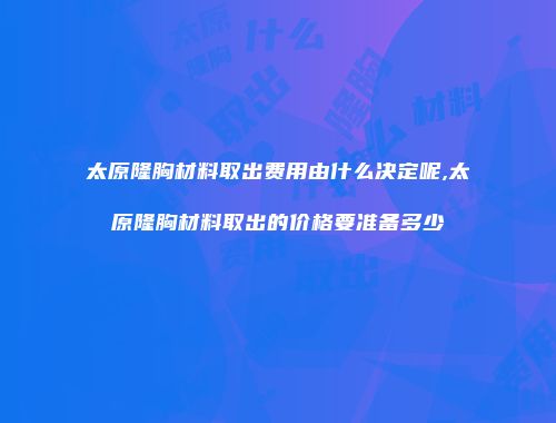 太原隆胸材料取出费用由什么决定呢,太原隆胸材料取出的价格要准备多少