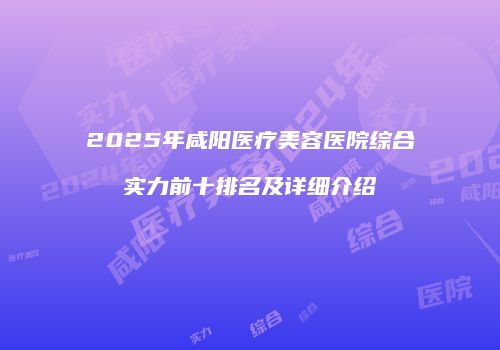 2025年咸阳医疗美容医院综合实力前十排名及详细介绍