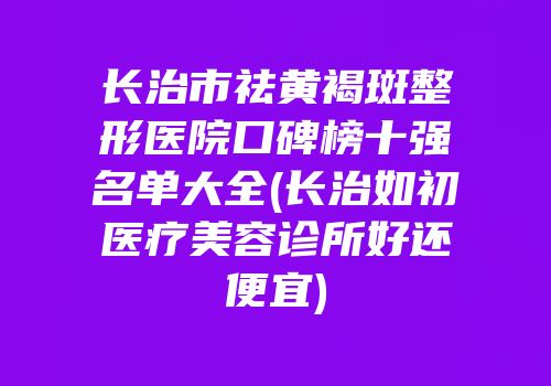 长治市祛黄褐斑整形医院口碑榜十强名单大全(长治如初医疗美容诊所好还便宜)