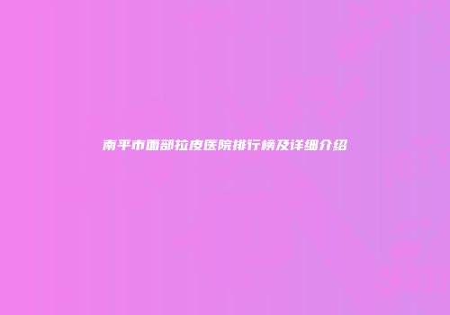 南平市面部拉皮医院排行榜及详细介绍