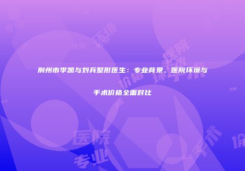 荆州市李凯与刘兵整形医生：专业背景、医院环境与手术价格全面对比