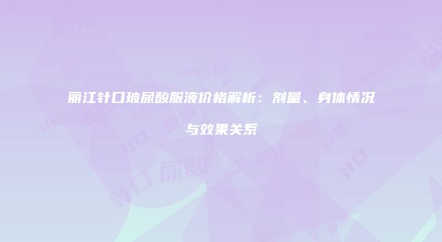 丽江针口玻尿酸服液价格解析：剂量、身体情况与效果关系