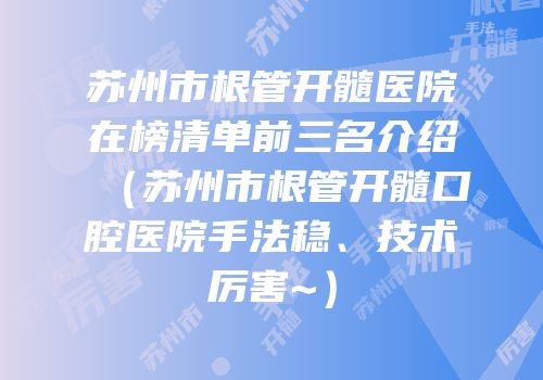 苏州市根管开髓医院在榜清单前三名介绍（苏州市根管开髓口腔医院手法稳、技术厉害~）