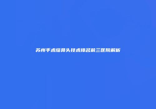 苏州手术缩鼻头技术排名前三医院解析