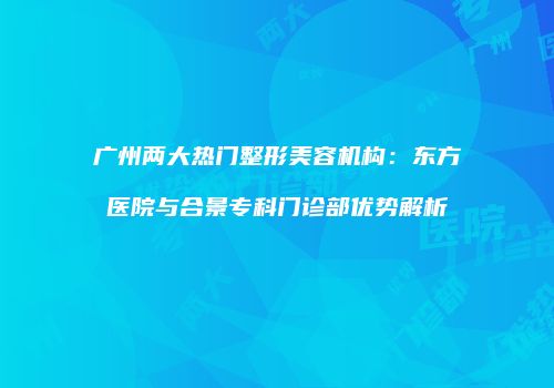 广州两大热门整形美容机构：东方医院与合景专科门诊部优势解析