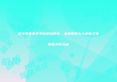 韶关两家医疗美容机构对比：涵美医院与大桥镇卫生院优劣势分析